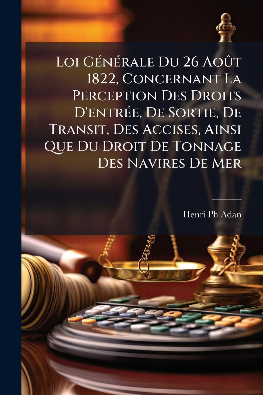 Loi Générale Du 26 Août 1822, Concernant La Perception Des Droits d'Entrée, de Sortie, de Transit, Des Accises, Ainsi Que Du Droit de Tonnage Des Navires de Mer: ... book