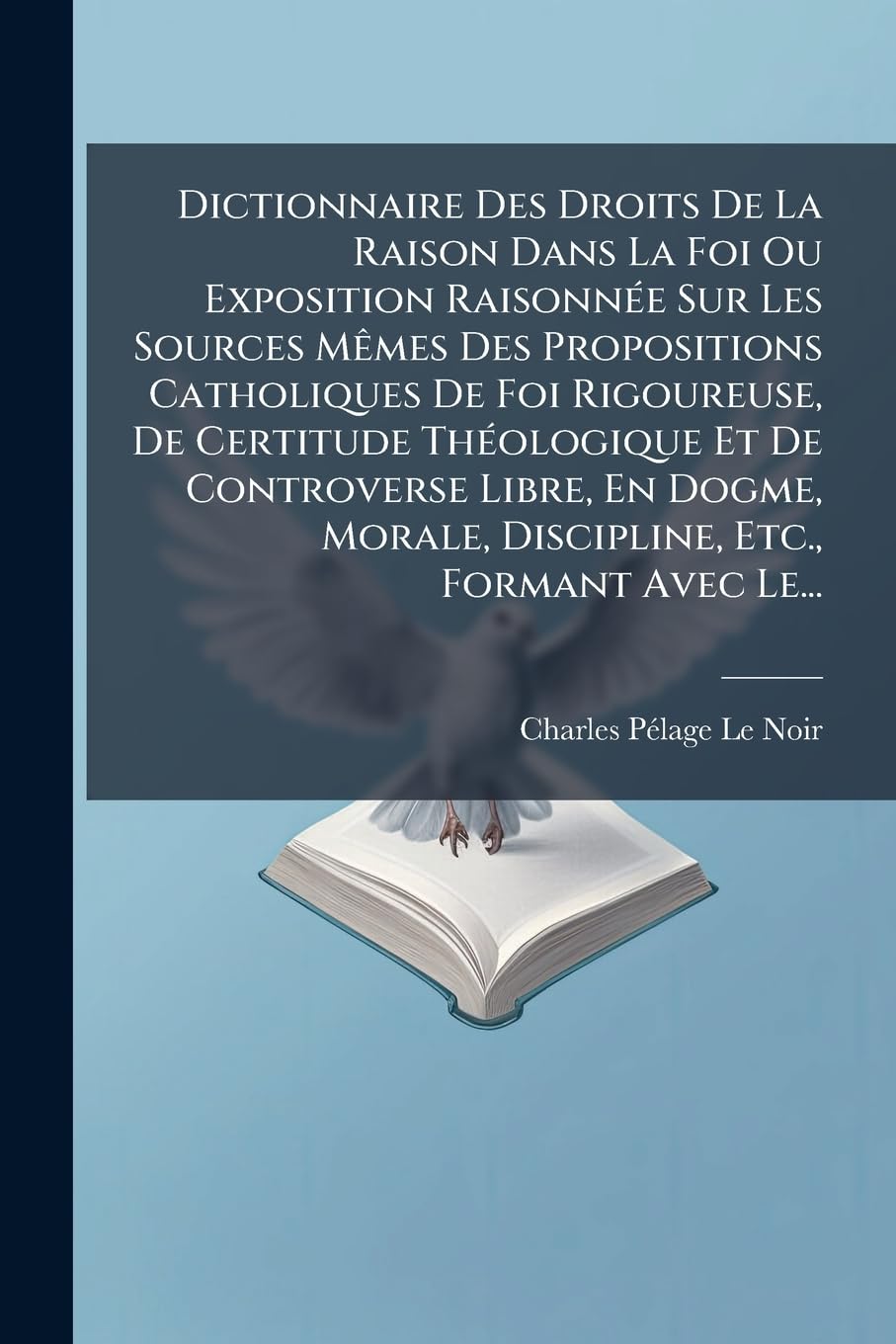 Dictionnaire Des Droits De La Raison Dans La Foi Ou Exposition Raisonnée Sur Les Sources Mêmes Des Propositions Catholiques De Foi Rigoureuse, De ... Morale, Discipline, Etc., Formant Avec Le... book