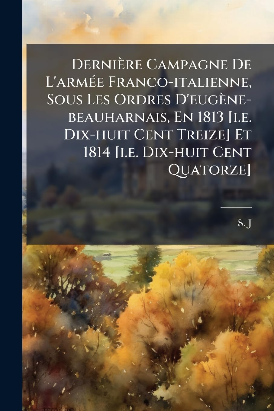 Derniere Campagne de L'Armee Franco-Italienne, Sous Les Ordres D'Eugene-Beauharnais, En 1813 Et 1814 [I.E. Dix-Huit Cent Q book