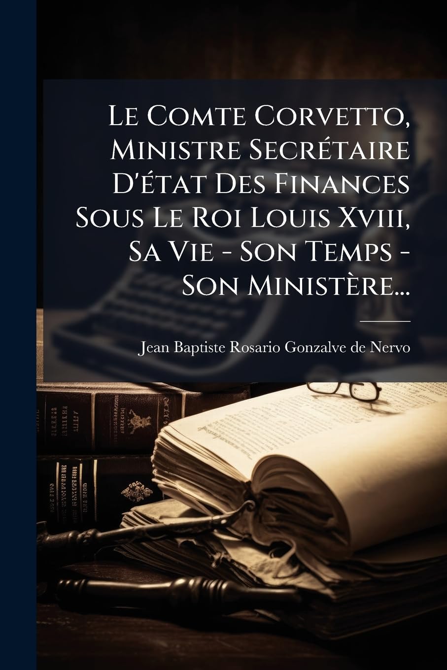 Le Comte Corvetto, Ministre Secrétaire D'état Des Finances Sous Le Roi Louis Xviii, Sa Vie - Son Temps - Son Ministère... book