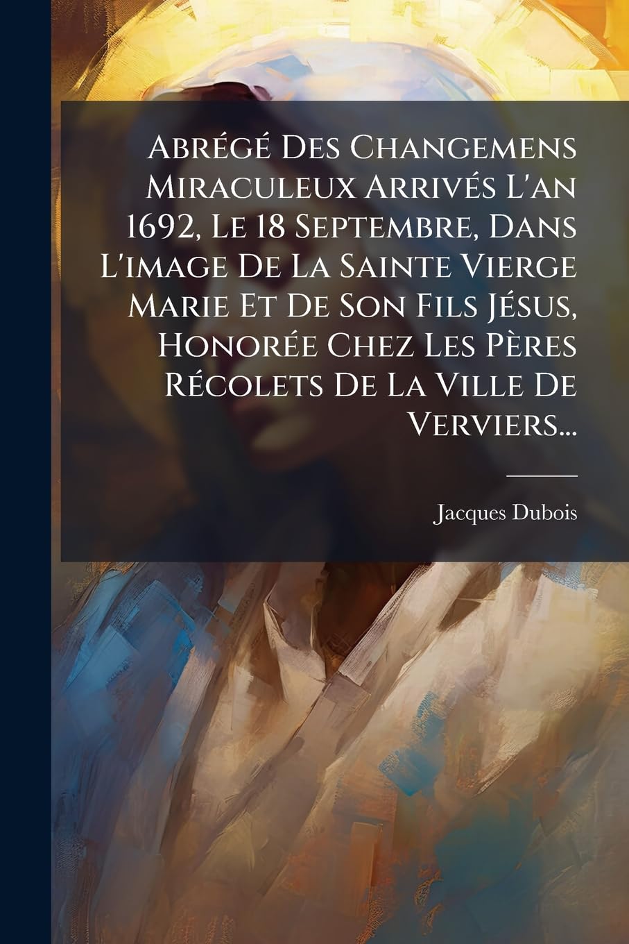 Abrégé Des Changemens Miraculeux Arrivés L'an 1692, Le 18 Septembre, Dans L'image De La Sainte Vierge Marie Et De Son Fils Jésus, Honorée Chez Les Pères Récolets De La Ville De Verviers... book