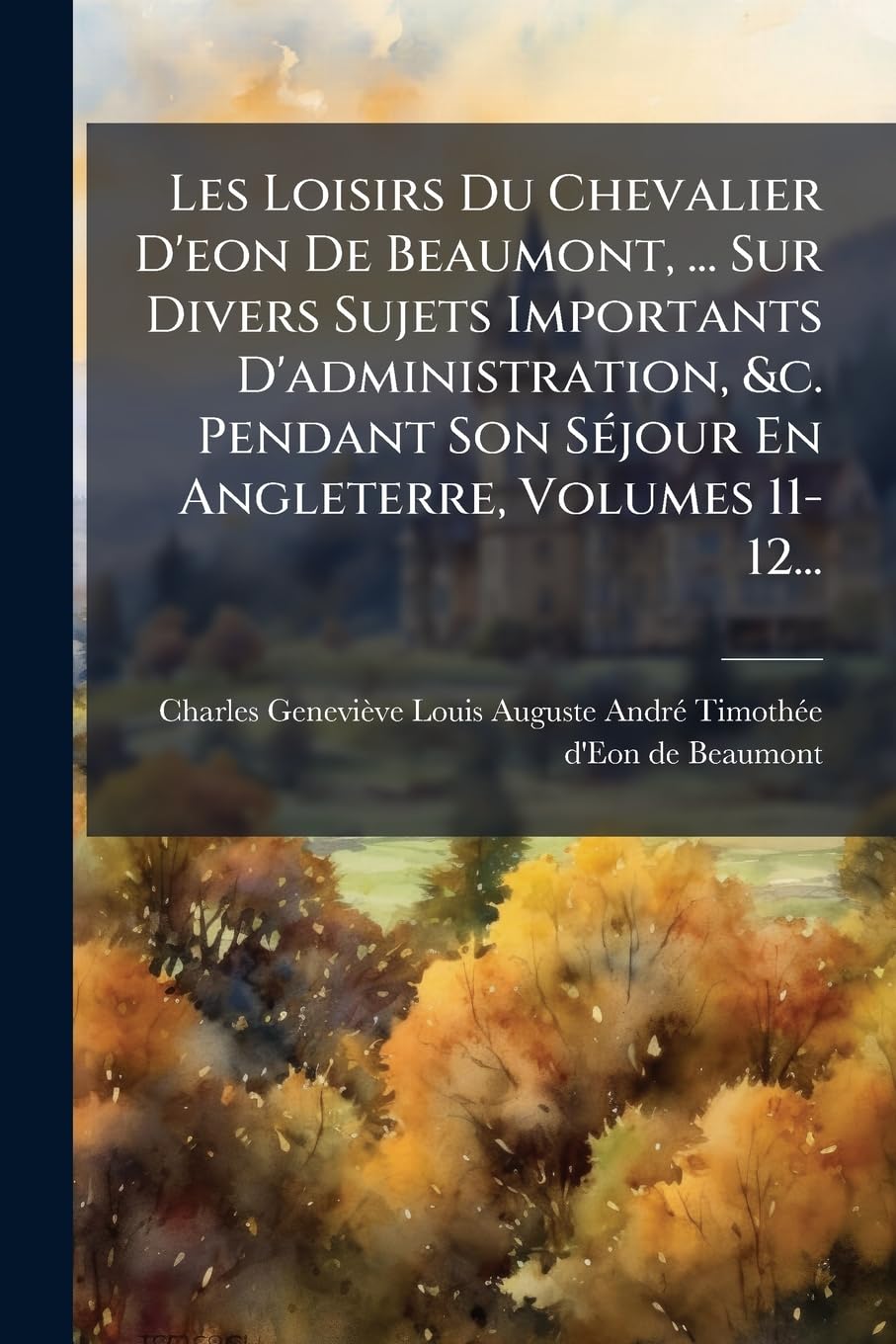 Les Loisirs Du Chevalier D'eon De Beaumont, ... Sur Divers Sujets Importants D'administration, &c. Pendant Son Séjour En Angleterre, Volumes 11-12... book