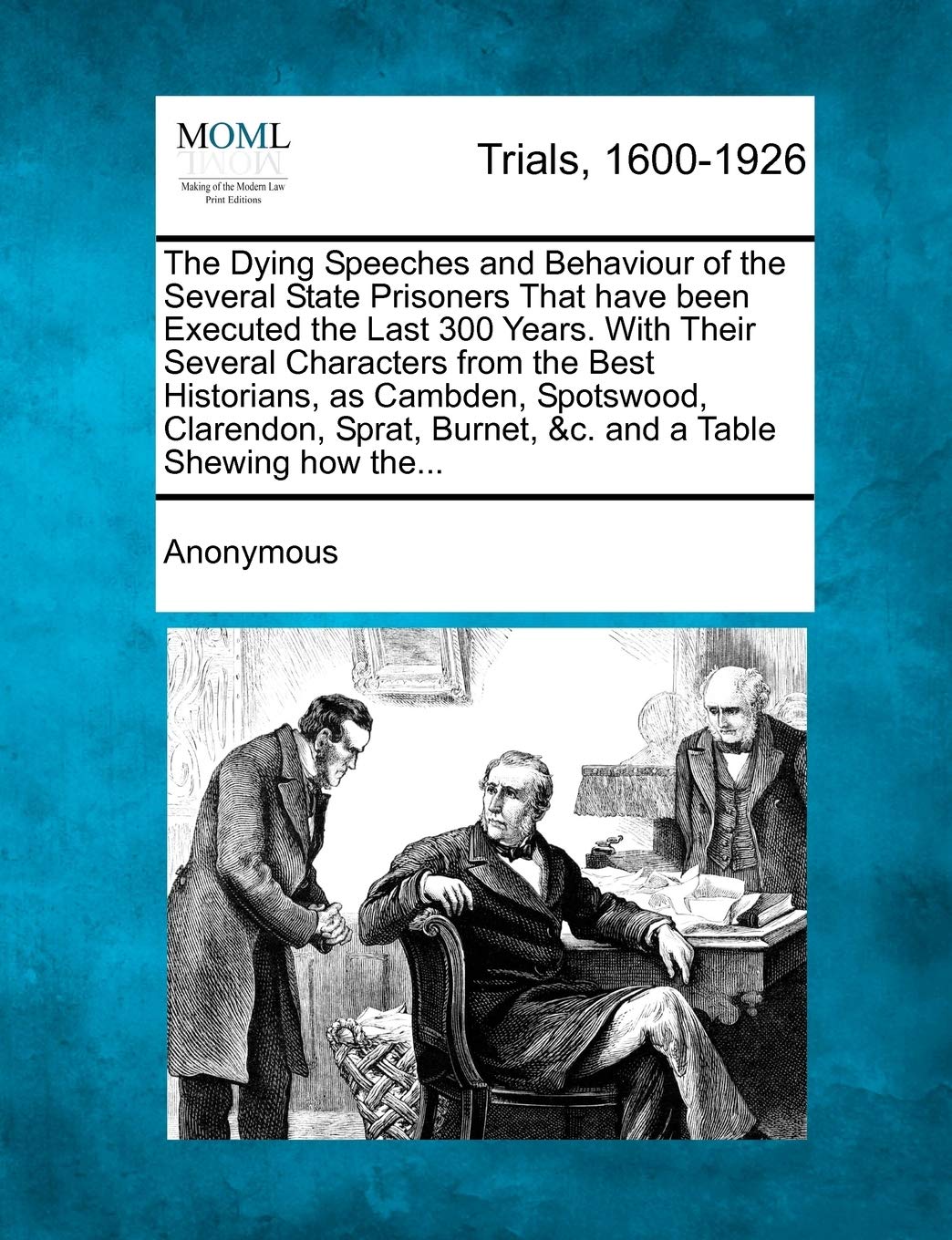 The Dying Speeches and Behaviour of the Several State Prisoners That have been Executed the Last 300 Years. With Their Several Characters from the ... Burnet, &c. and a Table Shewing how the... Law