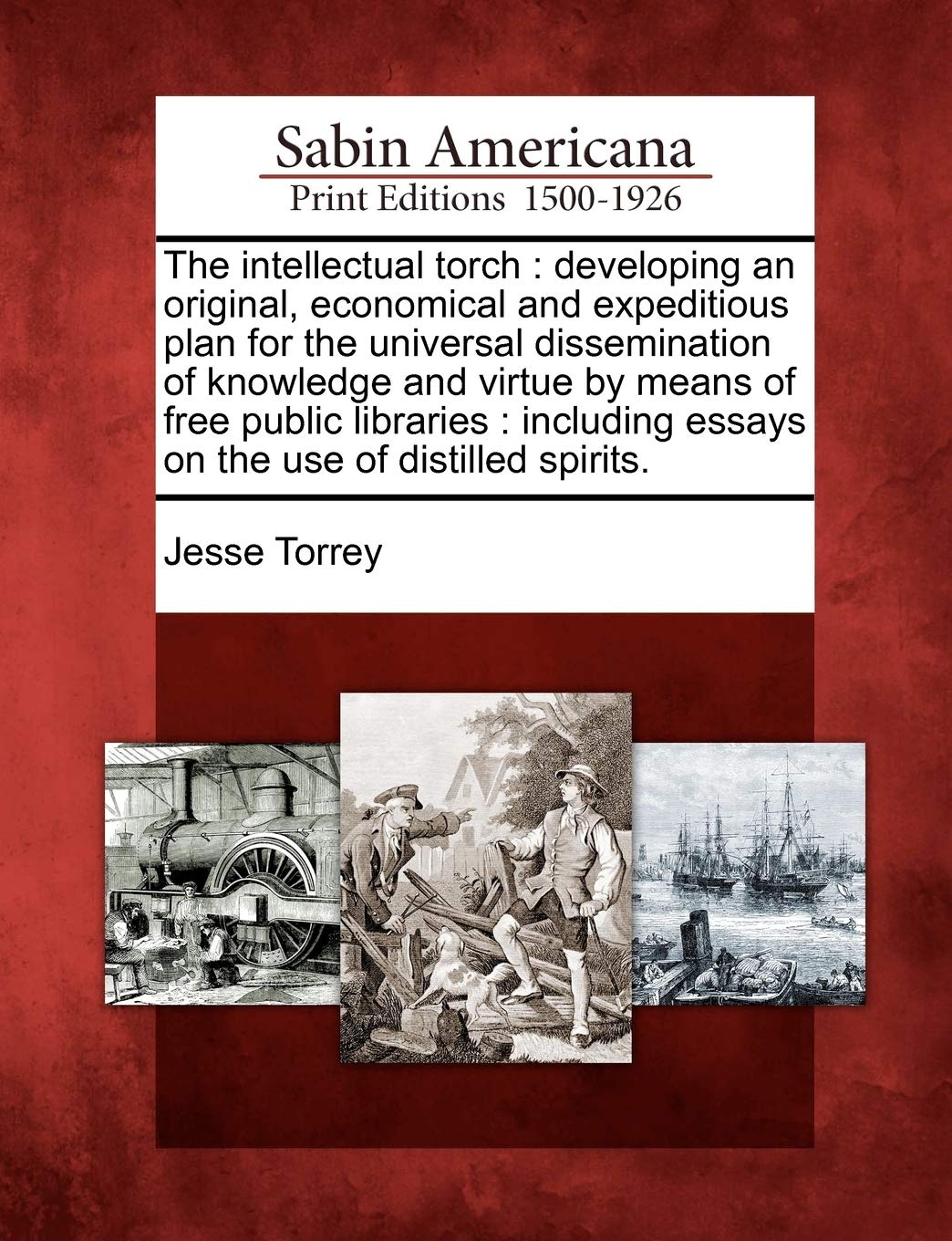 The Intellectual Torch: Developing an Original, Economical and Expeditious Plan for the Universal Dissemination of Knowledge and Virtue by Mea: ... Essays on the Use of Distilled Spirits. Social Sciences