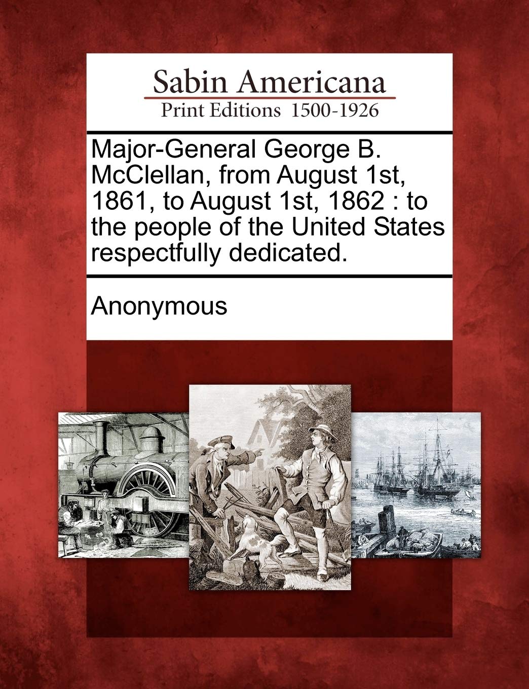 Major-General George B. McClellan, from August 1st, 1861, to August 1st, 1862: To the People of the United States Respectfully Dedicated. Social Sciences