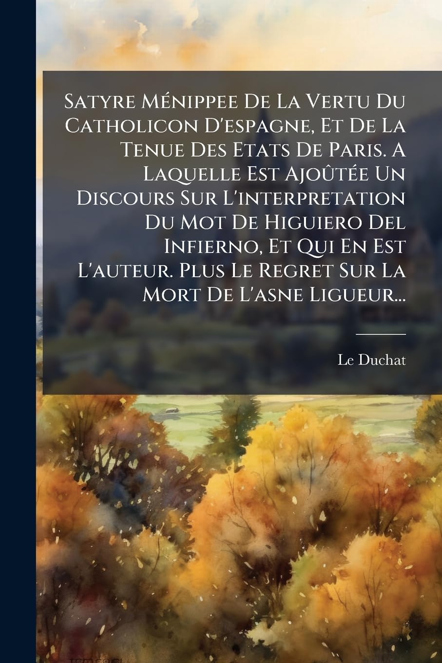 Satyre Ménippee De La Vertu Du Catholicon D'espagne, Et De La Tenue Des Etats De Paris. A Laquelle Est Ajoûtée Un Discours Sur L'interpretation Du Mot ... Le Regret Sur La Mort De L'asne Ligueur... book