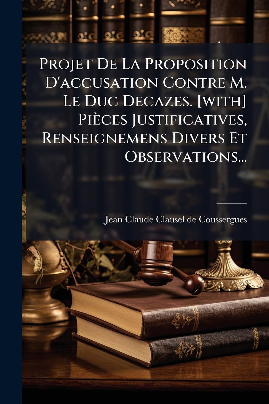 Projet De La Proposition D'accusation Contre M. Le Duc Decazes. Pièces Justificatives, Renseignemens Divers Et Observations... book