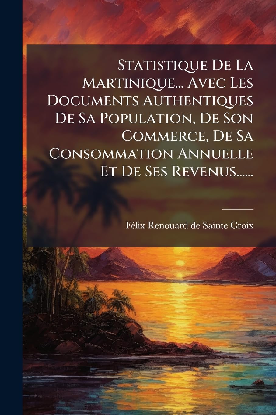 Statistique de la Martinique... Avec Les Documents Authentiques de Sa Population, de Son Commerce, de Sa Consommation Annuelle Et de Ses Revenus...... book