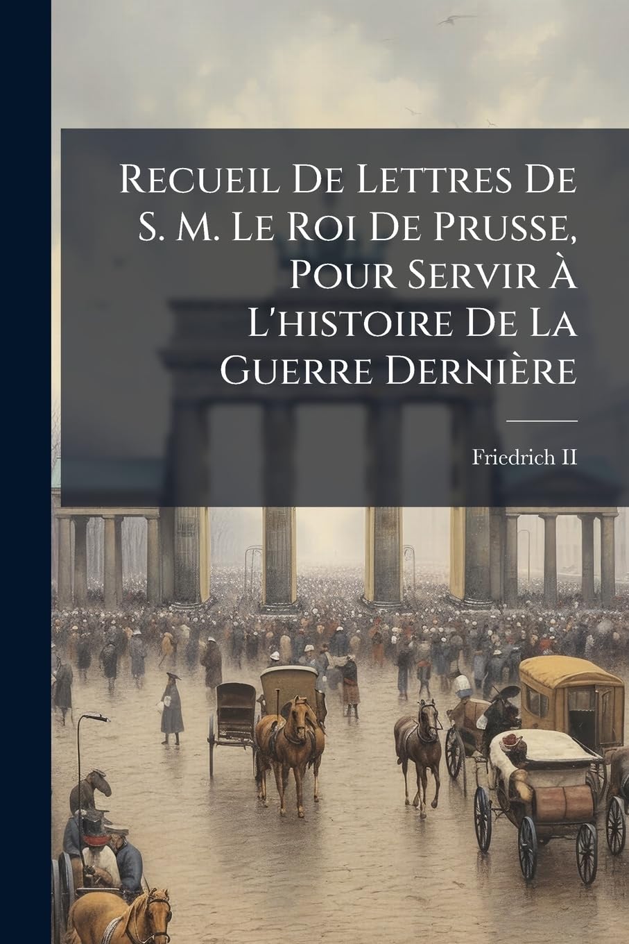 Recueil De Lettres De S. M. Le Roi De Prusse, Pour Servir À L'histoire De La Guerre Dernière: On Y A Joint Une Relation De La Bataille De Rosbach, Et Plusieurs Autres Pièces Qui N'ont Jamais Paru... book