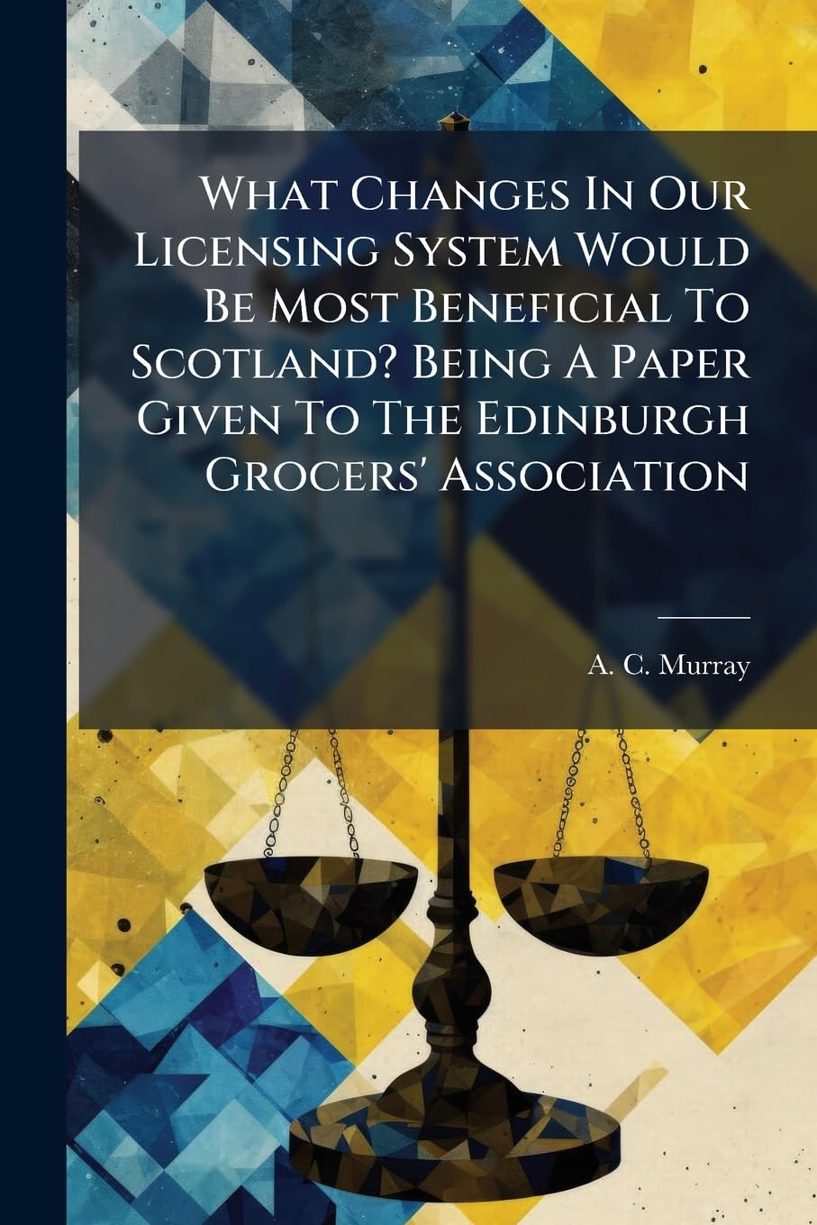 What Changes In Our Licensing System Would Be Most Beneficial To Scotland? Being A Paper Given To The Edinburgh Grocers' Association Law