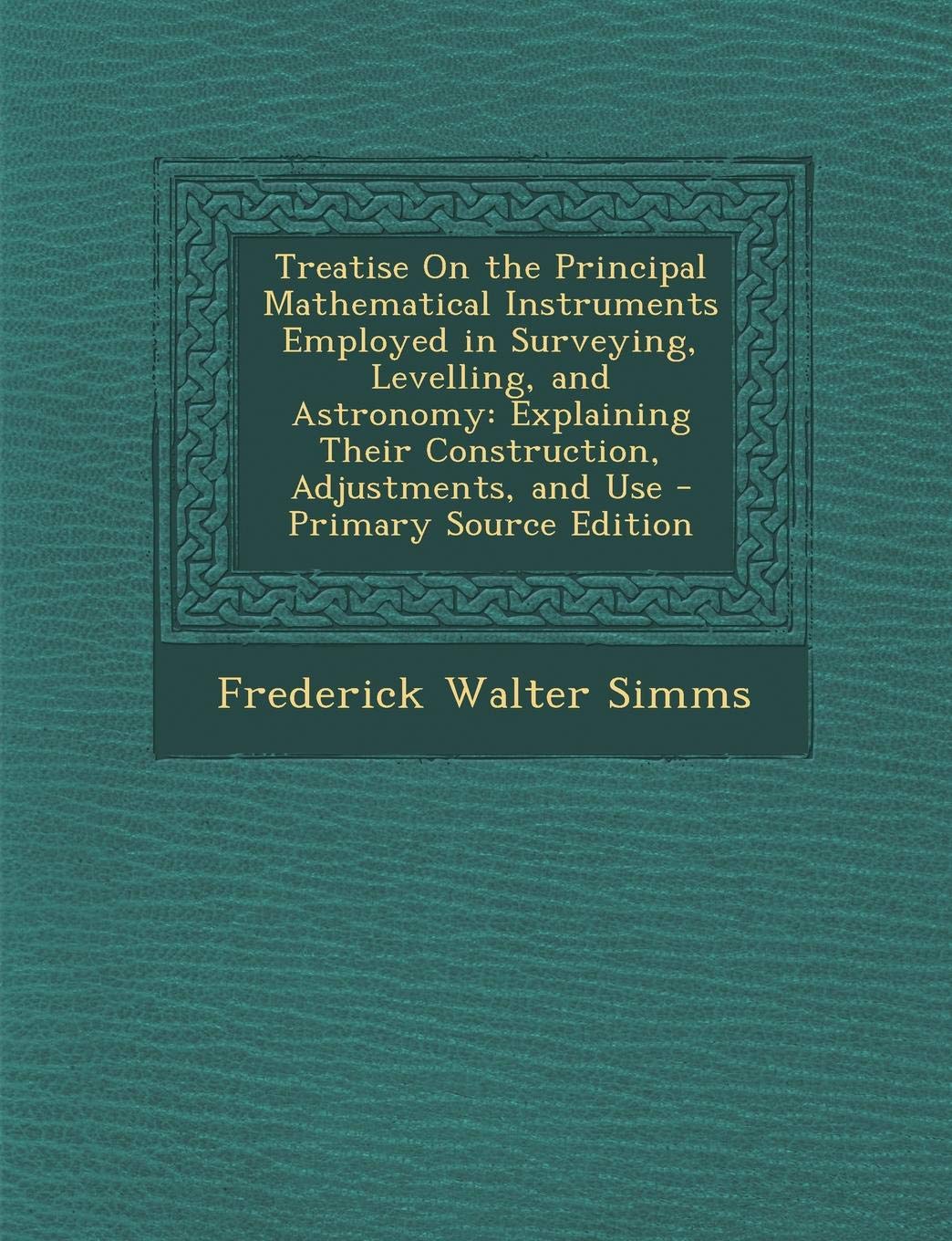 Treatise on the Principal Mathematical Instruments Employed in Surveying, Levelling, and Astronomy: Explaining Their Construction, Adjustments, and Us Mathematics