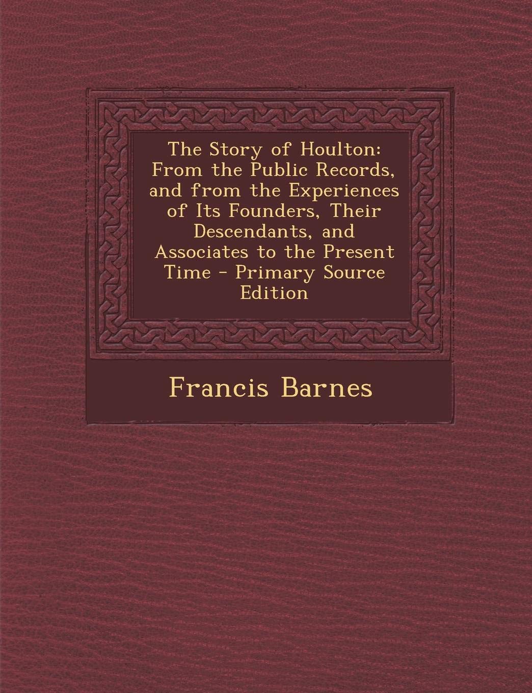 The Story of Houlton: From the Public Records, and from the Experiences of Its Founders, Their Descendants, and Associates to the Present Ti Politics & History