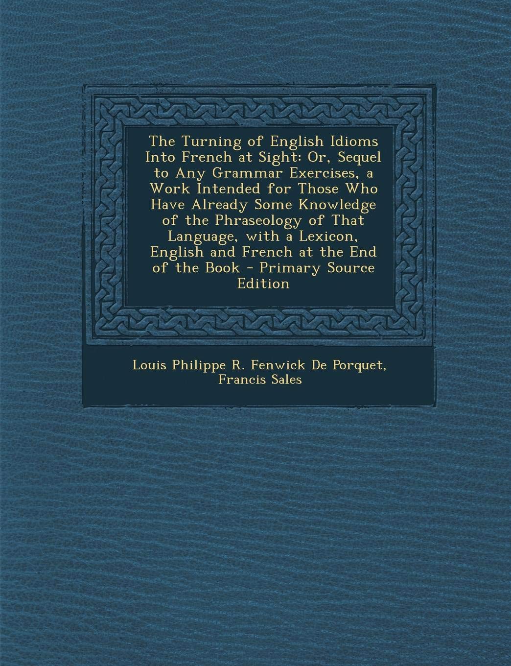 The Turning of English Idioms Into French at Sight: Or, Sequel to Any Grammar Exercises, a Work Intended for Those Who Have Already Some Knowledge of Politics & History