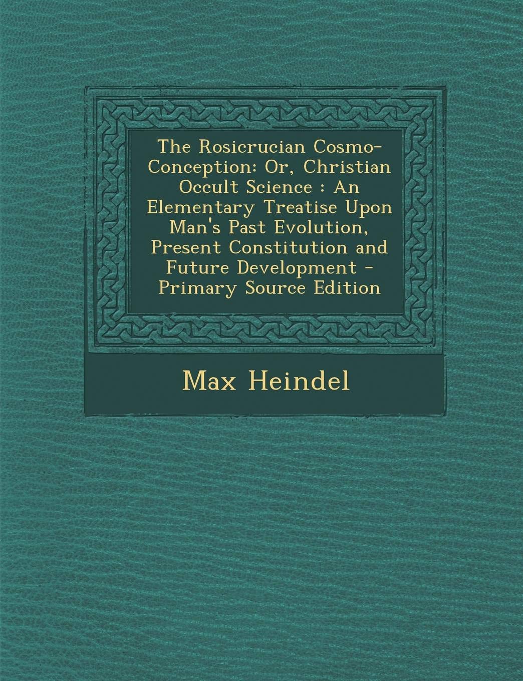 The Rosicrucian Cosmo-Conception: Or, Christian Occult Science, an Elementary Treatise Upon Man's Past Evolution, Present Constitution and Future Deve Philosophy