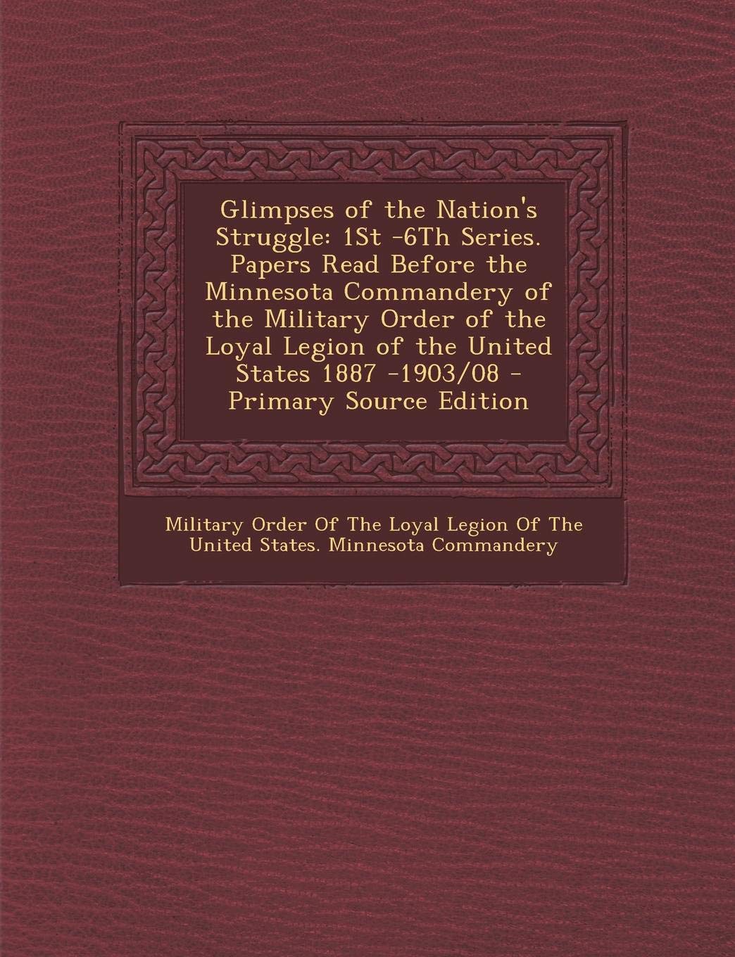 Glimpses of the Nation's Struggle: 1st -6th Series. Papers Read Before the Minnesota Commandery of the Military Order of the Loyal Legion of the Unite Memories