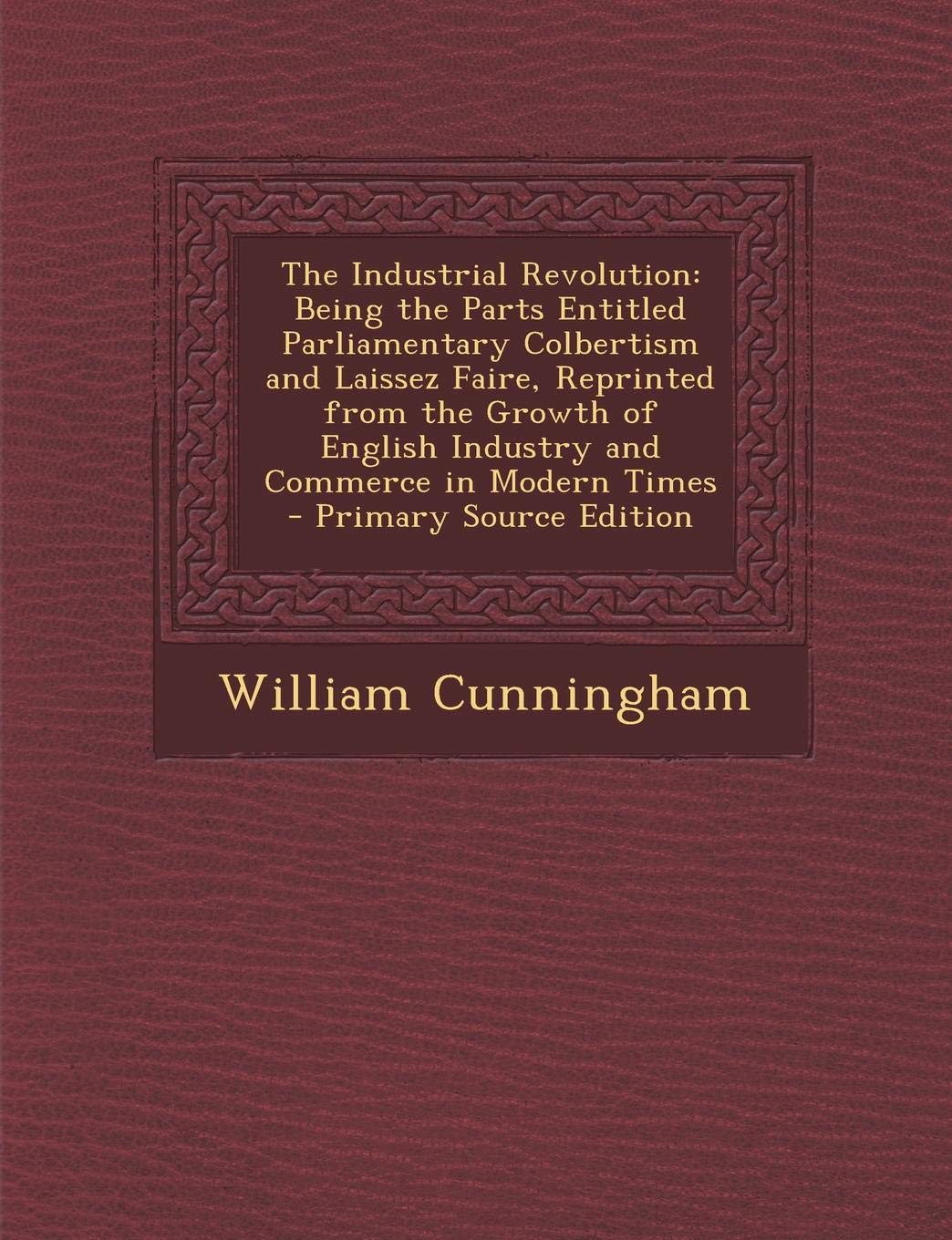 The Industrial Revolution: Being the Parts Entitled Parliamentary Colbertism and Laissez Faire, Reprinted from the Growth of English Industry and Business, Finance & Career