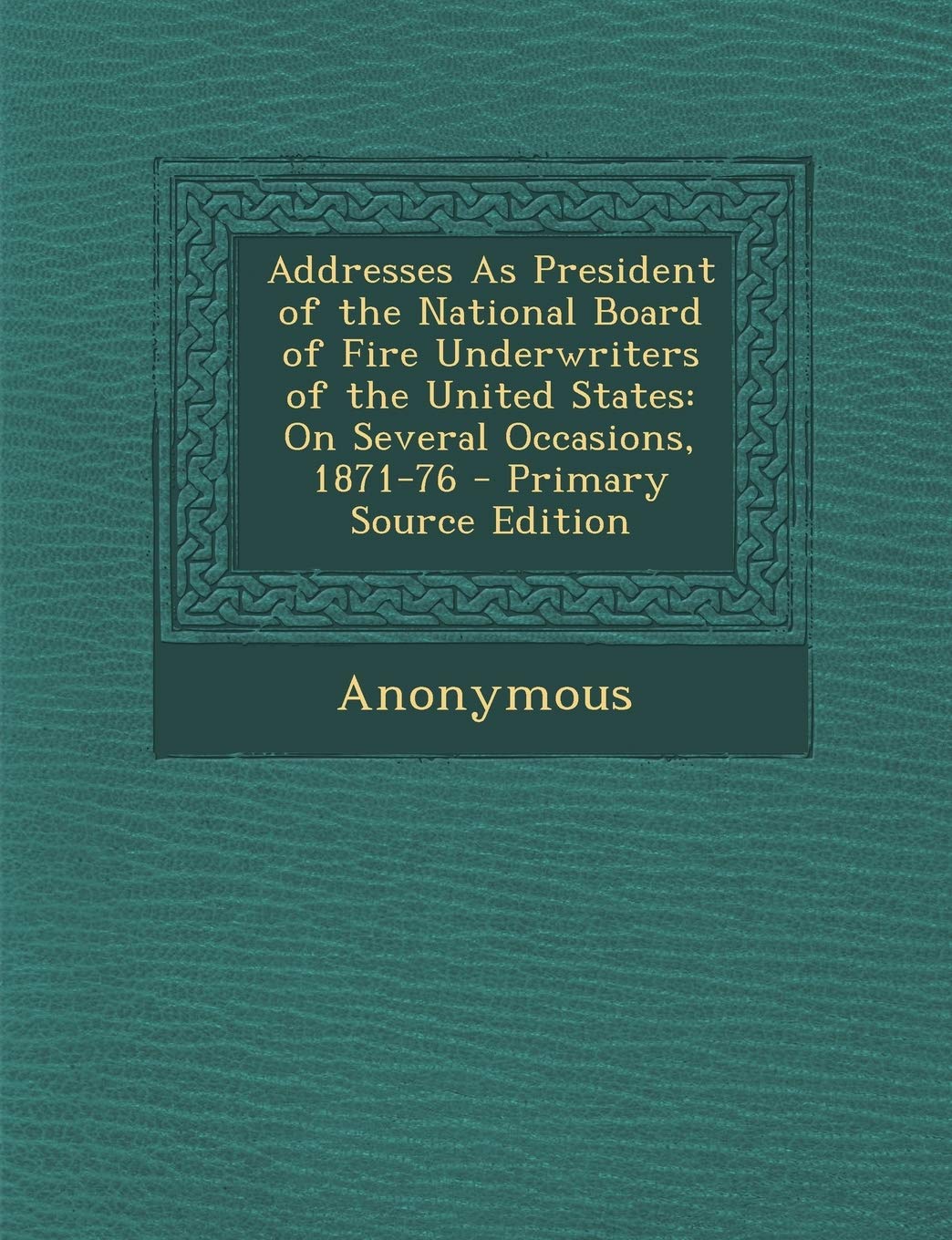 Addresses as President of the National Board of Fire Underwriters of the United States: On Several Occasions, 1871-76 Business, Finance & Career