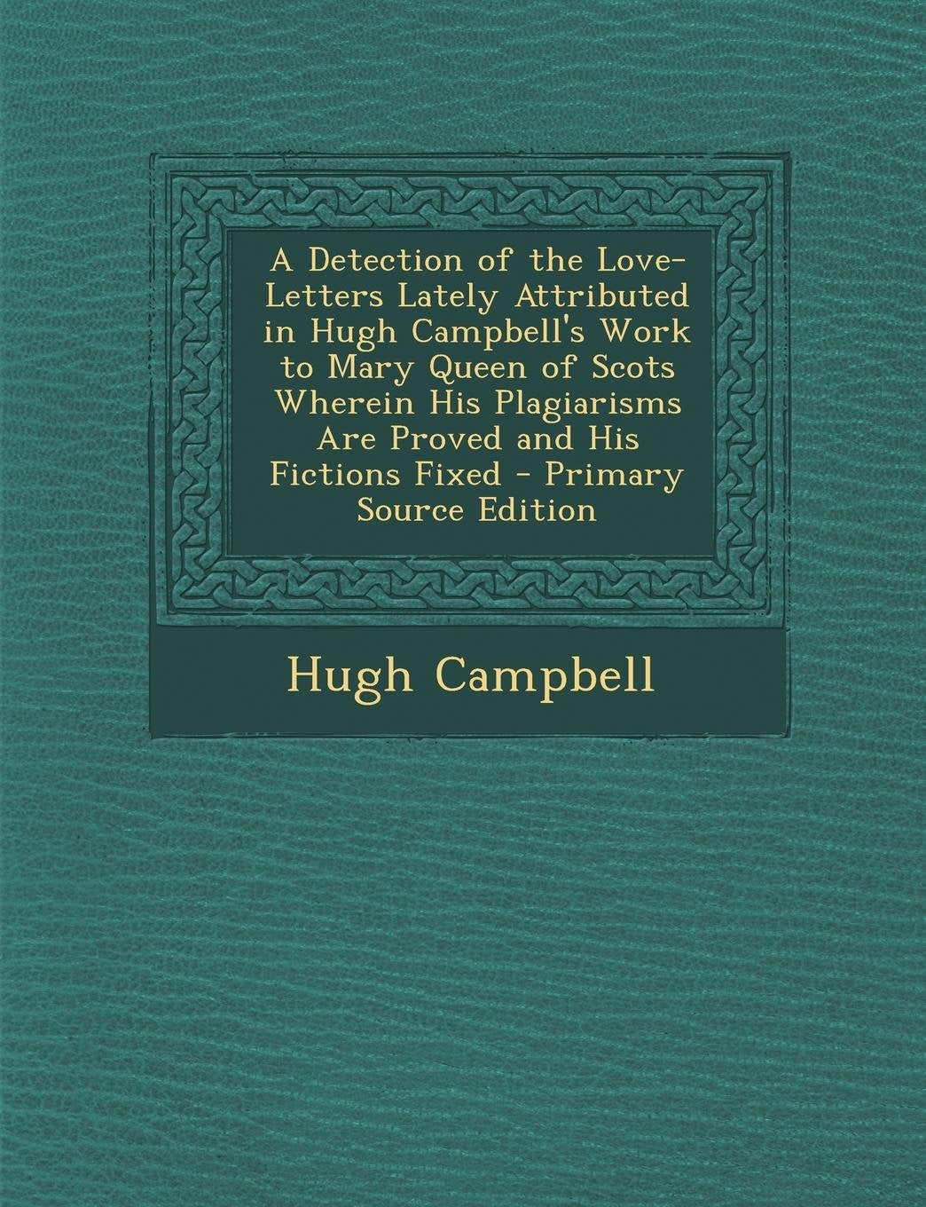 A Detection of the Love-Letters Lately Attributed in Hugh Campbell's Work to Mary Queen of Scots Wherein His Plagiarisms Are Proved and His Fictions Contemporary literature