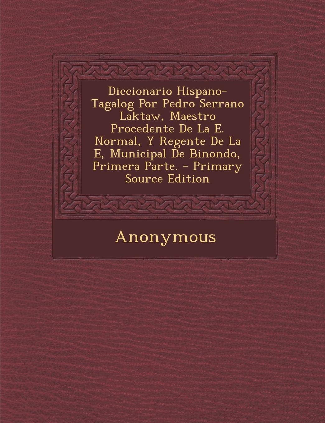 Diccionario Hispano-Tagalog Por Pedro Serrano Laktaw, Maestro Procedente de La E. Normal, y Regente de La E, Municipal de Binondo, Primera Parte. - PR Politics & History