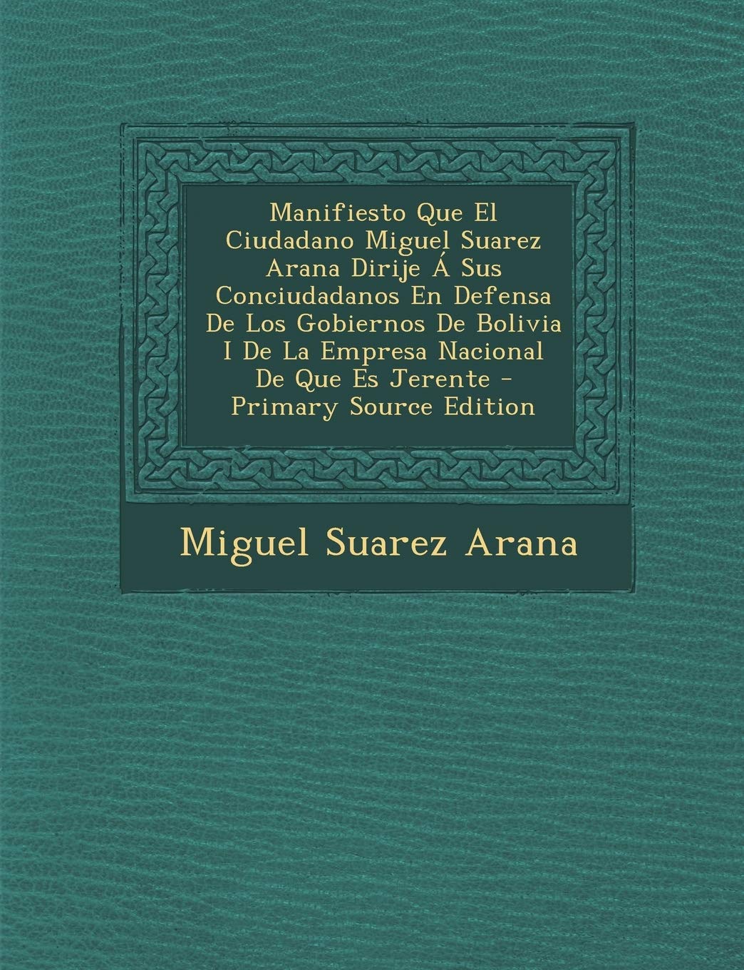 Manifiesto Que El Ciudadano Miguel Suarez Arana Dirije a Sus Conciudadanos En Defensa de Los Gobiernos de Bolivia I de La Empresa Nacional de Que Es J Politics & History