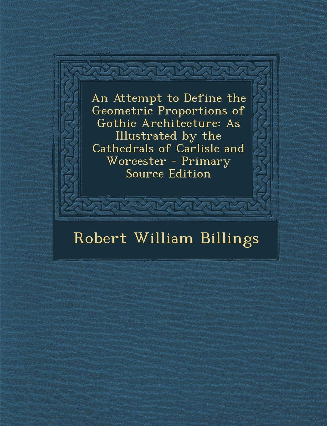 An Attempt to Define the Geometric Proportions of Gothic Architecture: As Illustrated by the Cathedrals of Carlisle and Worcester Architecture