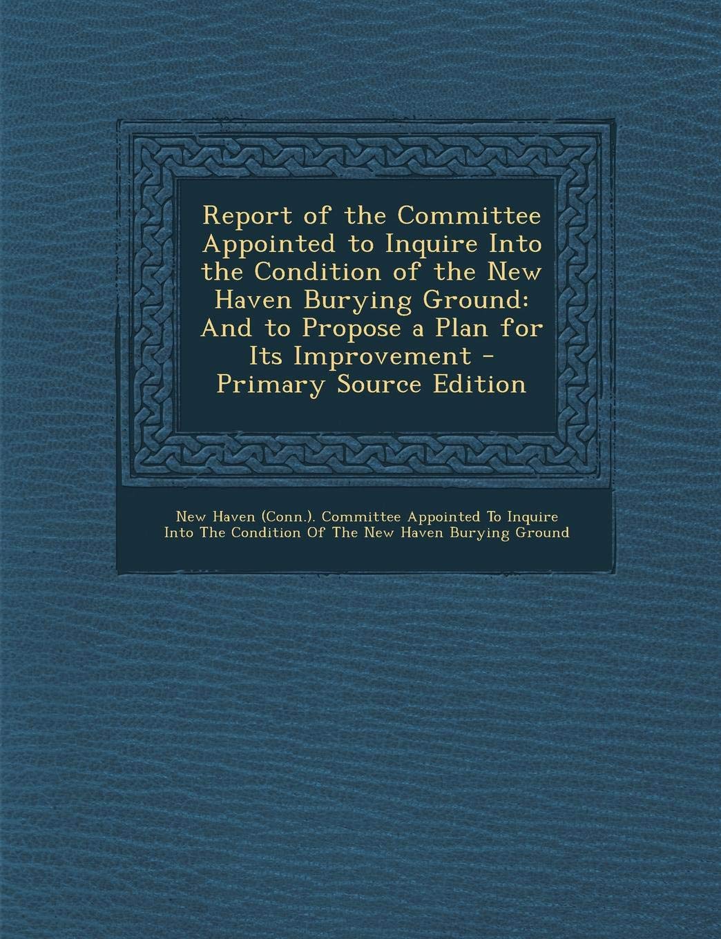 Report of the Committee Appointed to Inquire Into the Condition of the New Haven Burying Ground: And to Propose a Plan for Its Improvement - Primary S Politics & History