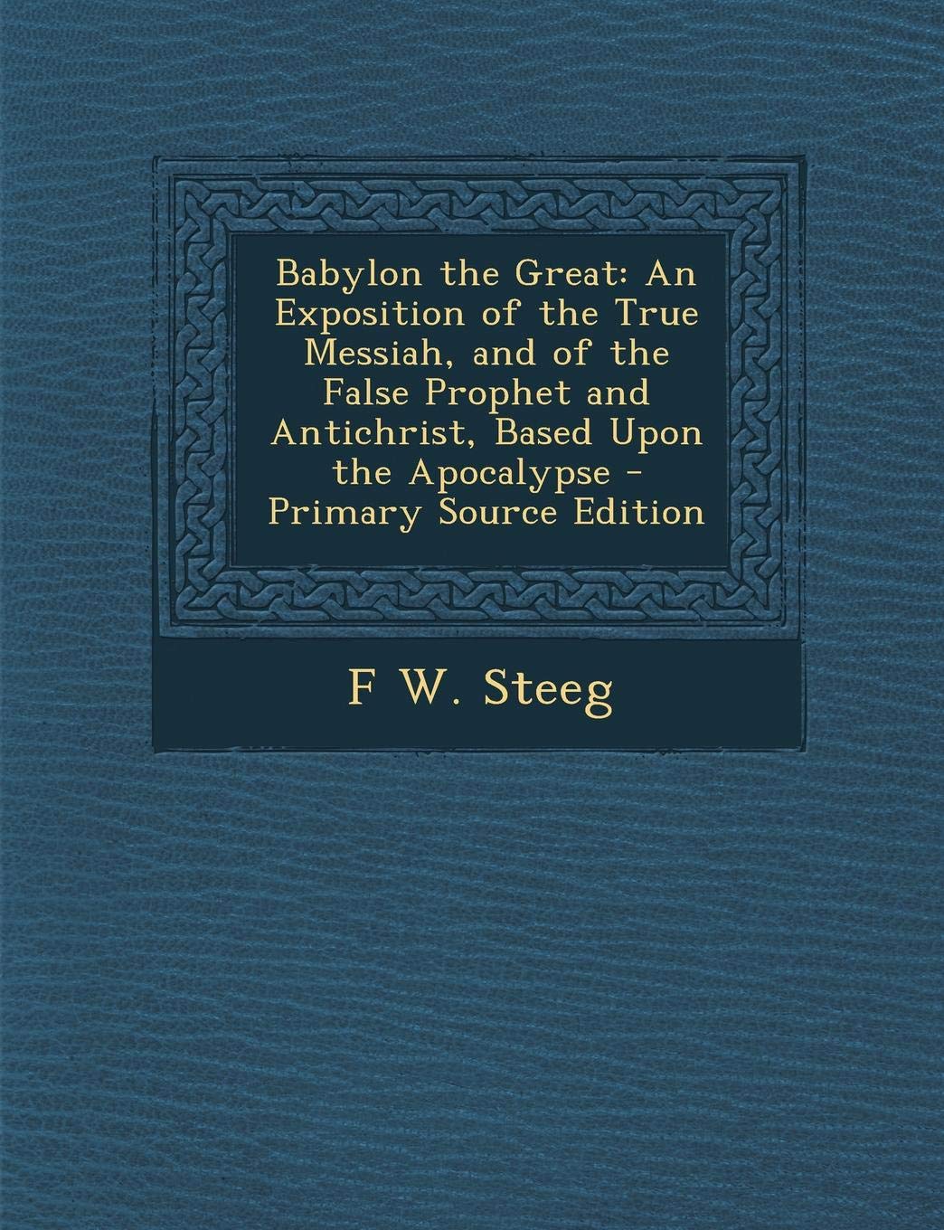 Babylon the Great: An Exposition of the True Messiah, and of the False Prophet and Antichrist, Based Upon the Apocalypse - Primary Source Religion & Esotericism