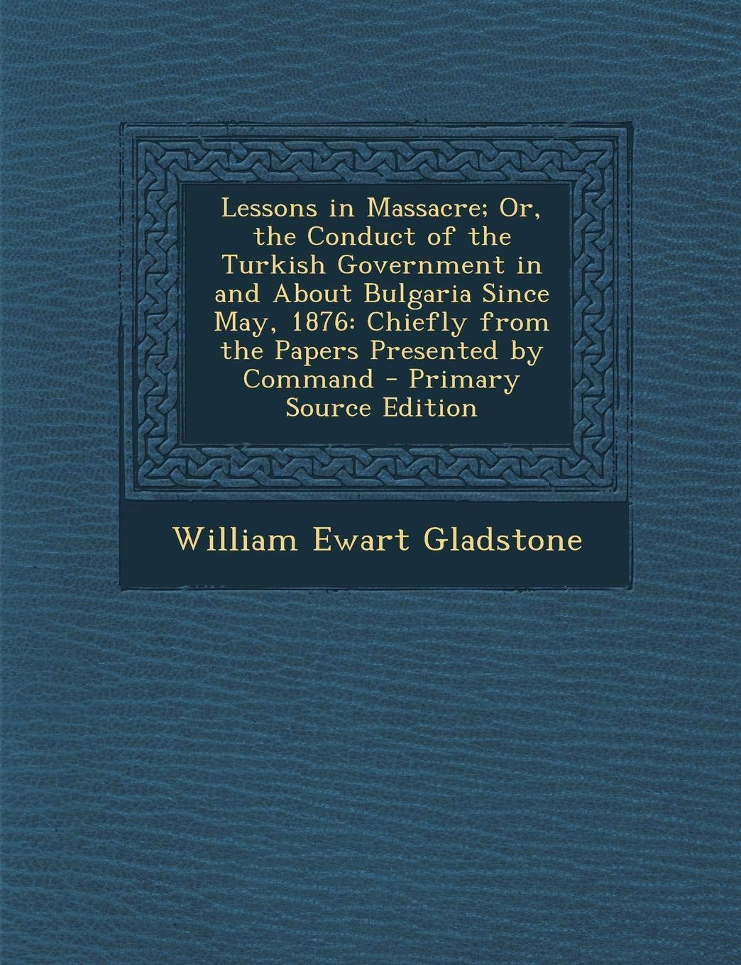 Lessons in Massacre; Or, the Conduct of the Turkish Government in and about Bulgaria Since May, 1876: Chiefly from the Papers Presented by Command Politics & History
