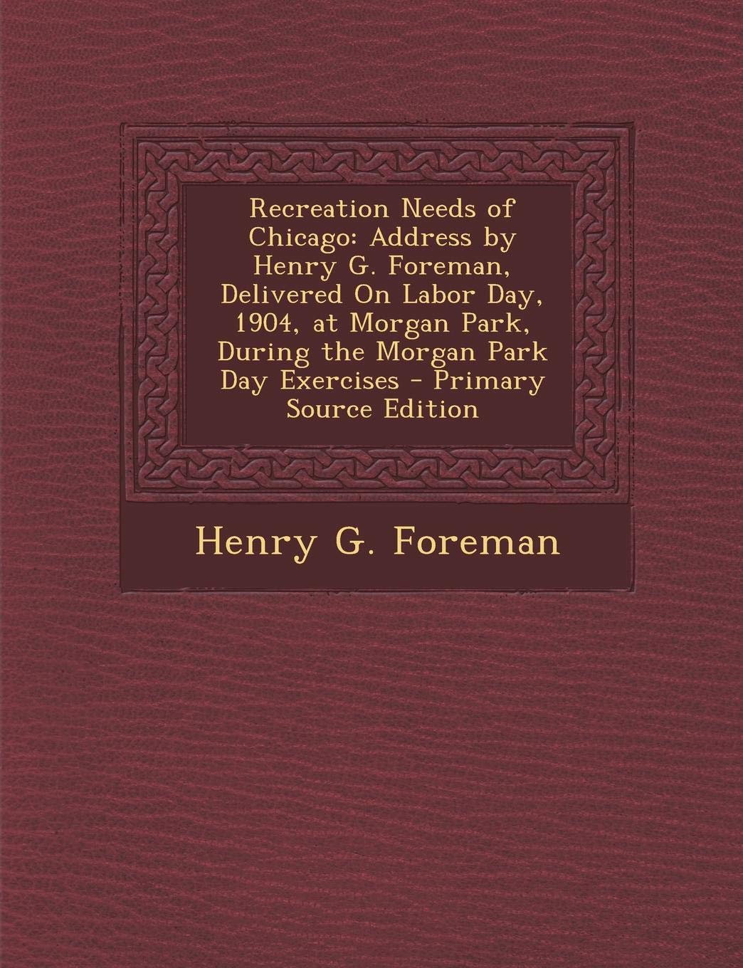 Recreation Needs of Chicago: Address by Henry G. Foreman, Delivered on Labor Day, 1904, at Morgan Park, During the Morgan Park Day Exercises - Prim Politics & History