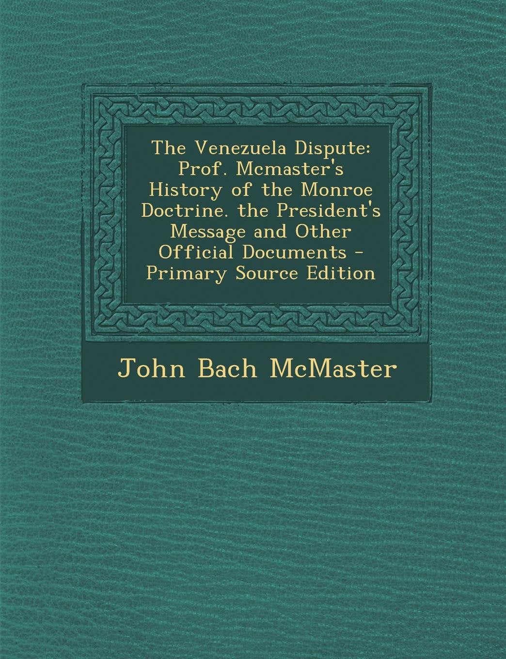 The Venezuela Dispute: Prof. McMaster's History of the Monroe Doctrine. the President's Message and Other Official Documents - Primary Source Politics & History
