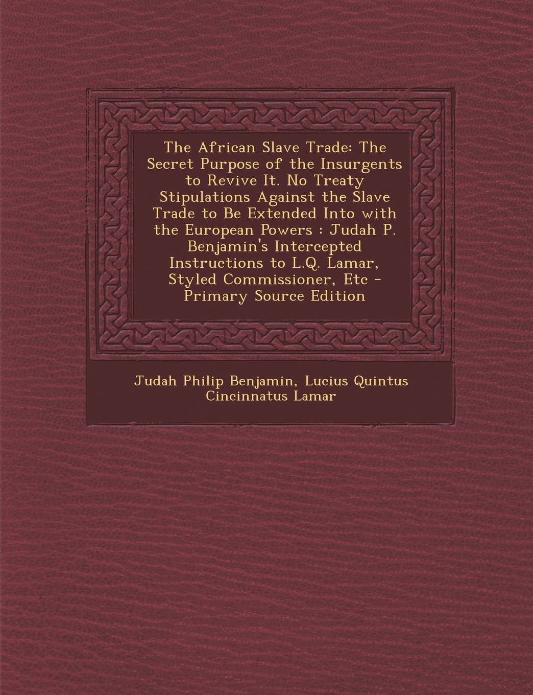 The African Slave Trade: The Secret Purpose of the Insurgents to Revive It. No Treaty Stipulations Against the Slave Trade to Be Extended Into with the European Powers : Judah P. Benjamin's Intercepted Instructions to L.Q. Lamar, Styled Commissioner, Etc Politics & History