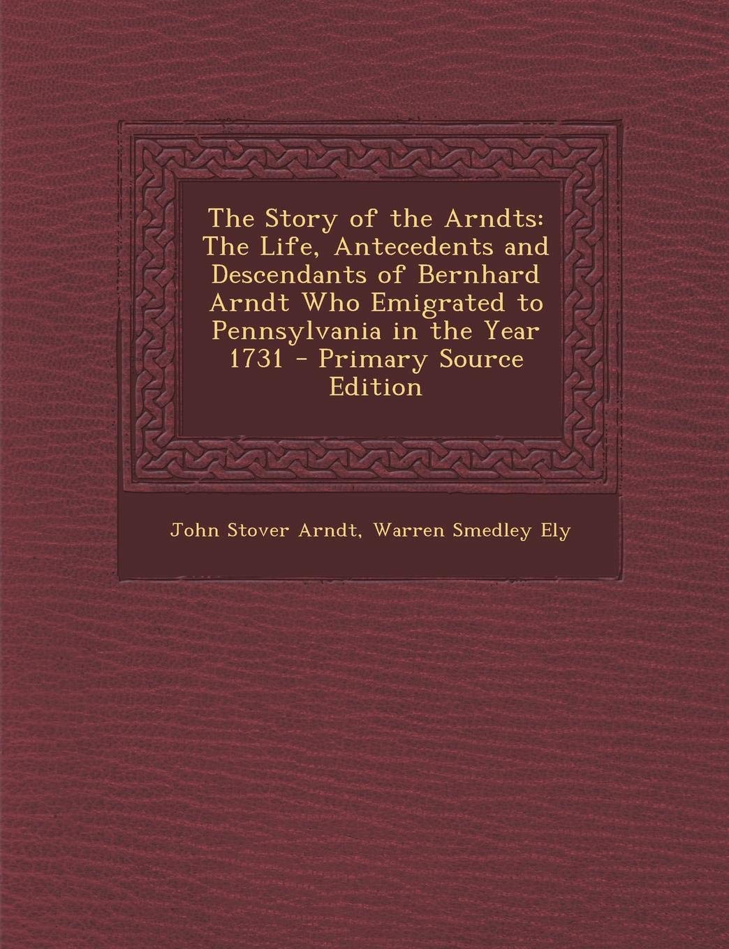 The Story of the Arndts: The Life, Antecedents and Descendants of Bernhard Arndt Who Emigrated to Pennsylvania in the Year 1731 Reference Books