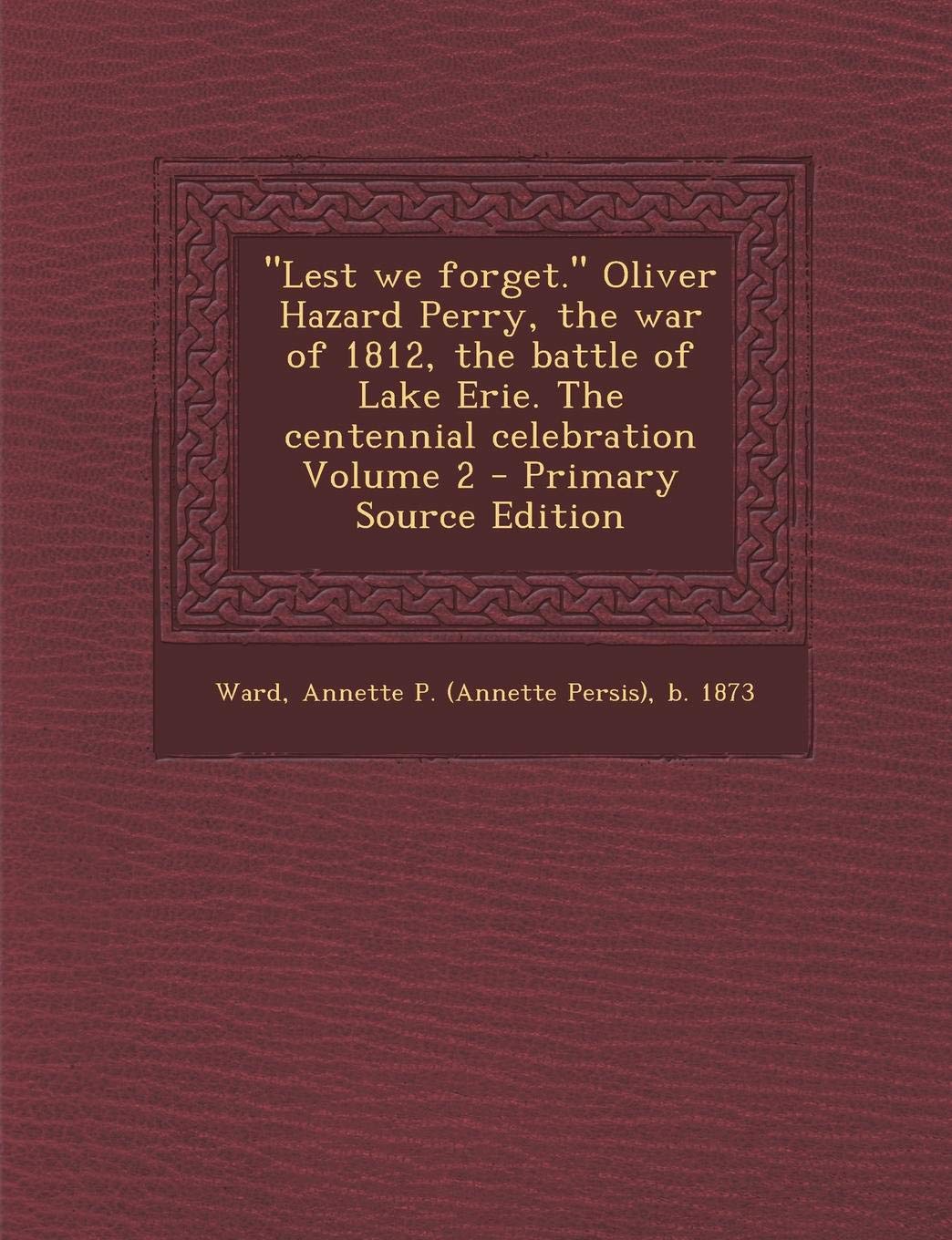 Lest We Forget. Oliver Hazard Perry, the War of 1812, the Battle of Lake Erie. the Centennial Celebration Volume 2 Politics & History