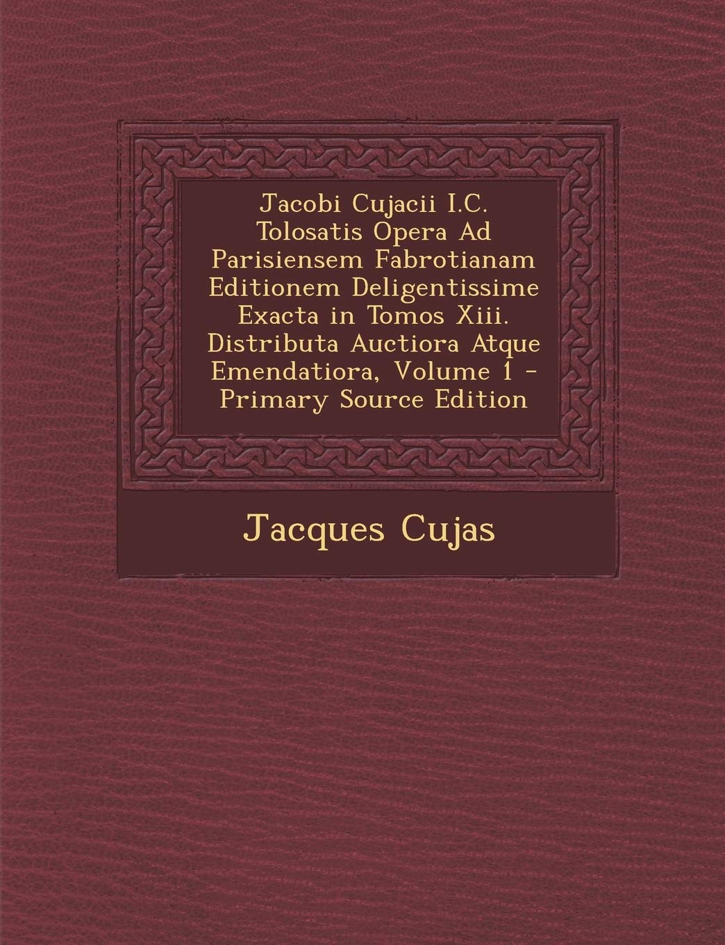 Jacobi Cujacii I.C. Tolosatis Opera Ad Parisiensem Fabrotianam Editionem Deligentissime Exacta in Tomos Xiii. Distributa Auctiora Atque Emendatiora, Volume 1 Politics & History