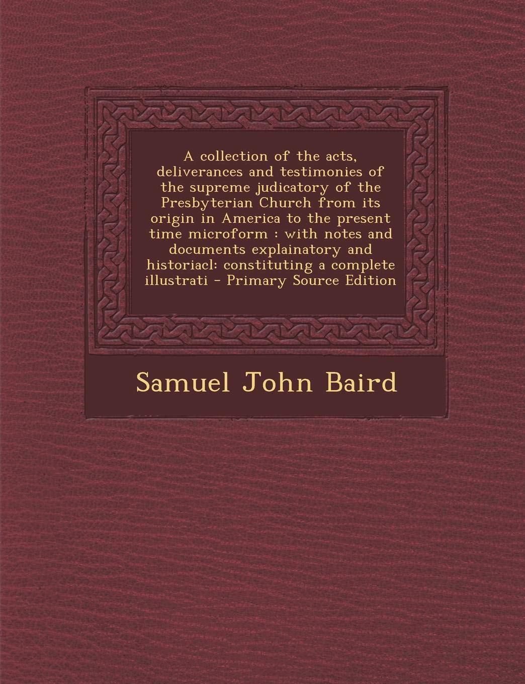 A Collection of the Acts, Deliverances and Testimonies of the Supreme Judicatory of the Presbyterian Church from Its Origin in America to the Present ... Complete Illustrati - Primary Source Edition Politics & History