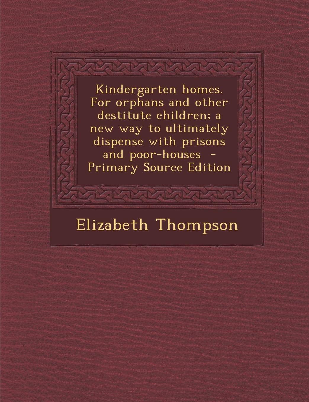 Kindergarten Homes. for Orphans and Other Destitute Children; A New Way to Ultimately Dispense with Prisons and Poor-Houses - Primary Source Edition Politics & History