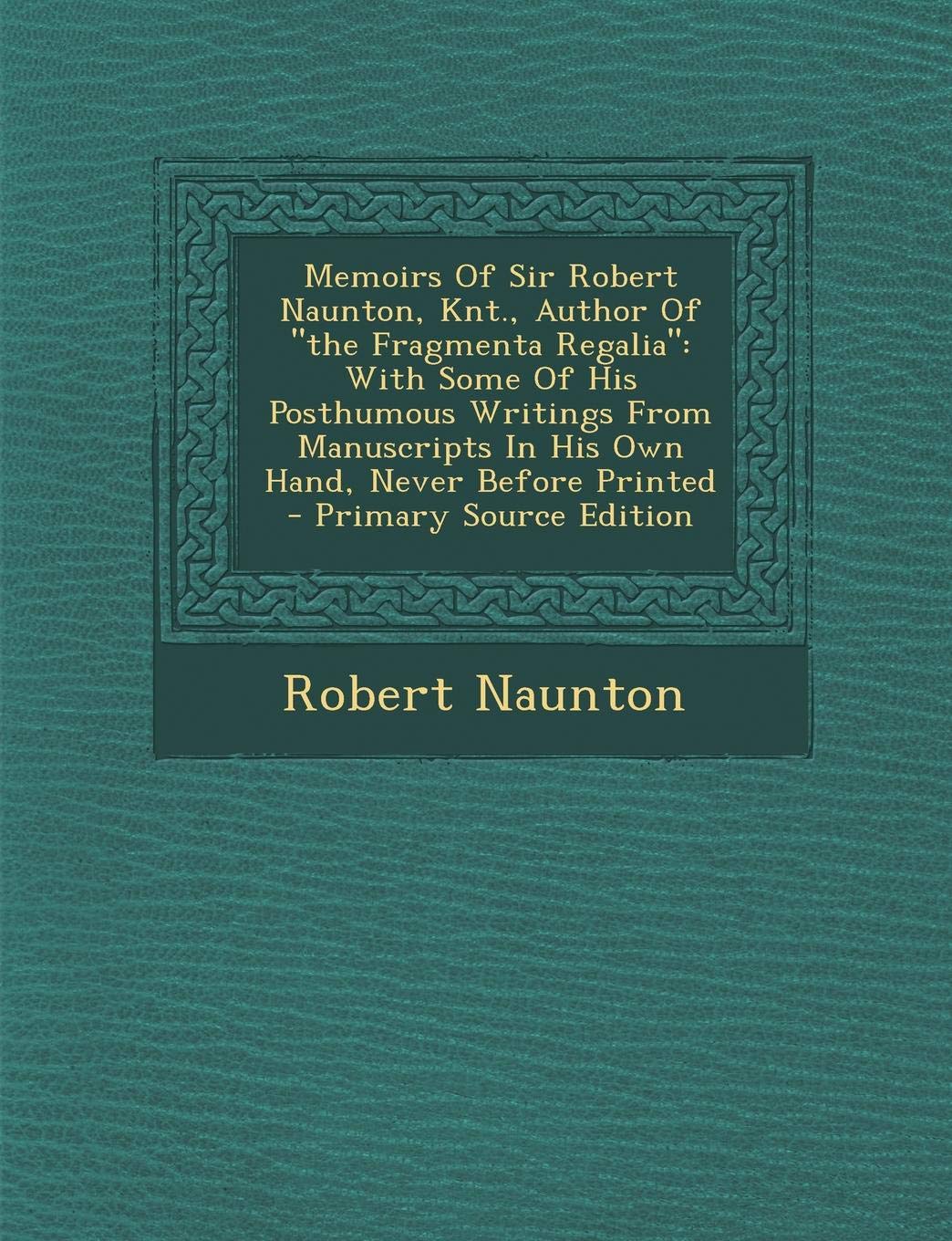 Memoirs of Sir Robert Naunton, Knt., Author of the Fragmenta Regalia: With Some of His Posthumous Writings from Manuscripts in His Own Hand, Never Before Printed - Primary Source Edition Politics & History