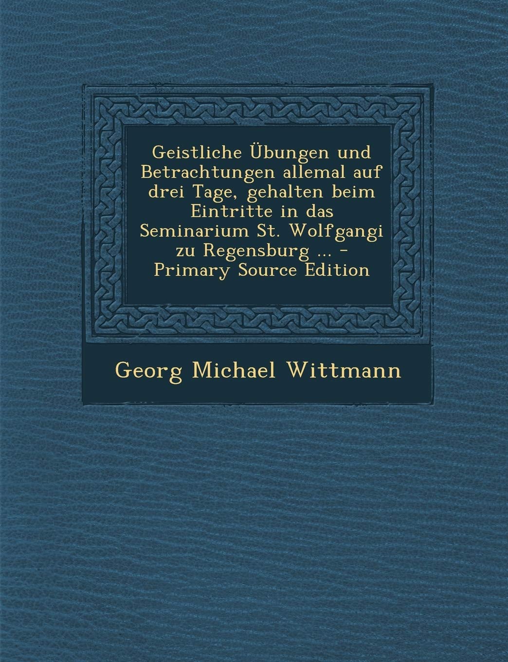 Geistliche Übungen Und Betrachtungen Allemal Auf Drei Tage, Gehalten Beim Eintritte in Das Seminarium St. Wolfgangi Zu Regensburg ... - Primary Source Edition Politics & History