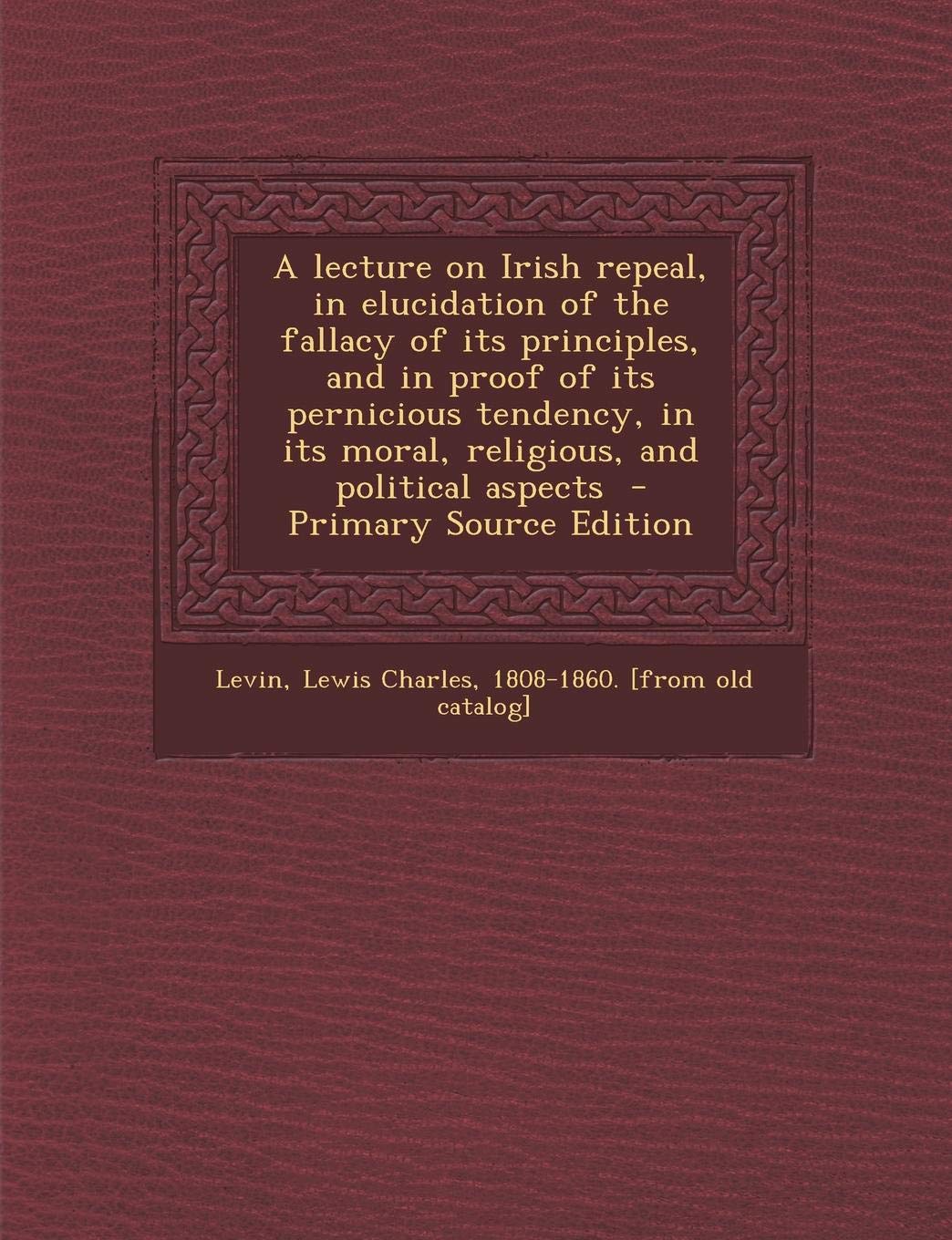 A Lecture on Irish Repeal, in Elucidation of the Fallacy of Its Principles, and in Proof of Its Pernicious Tendency, in Its Moral, Religious, and Political Aspects - Primary Source Edition Politics & History