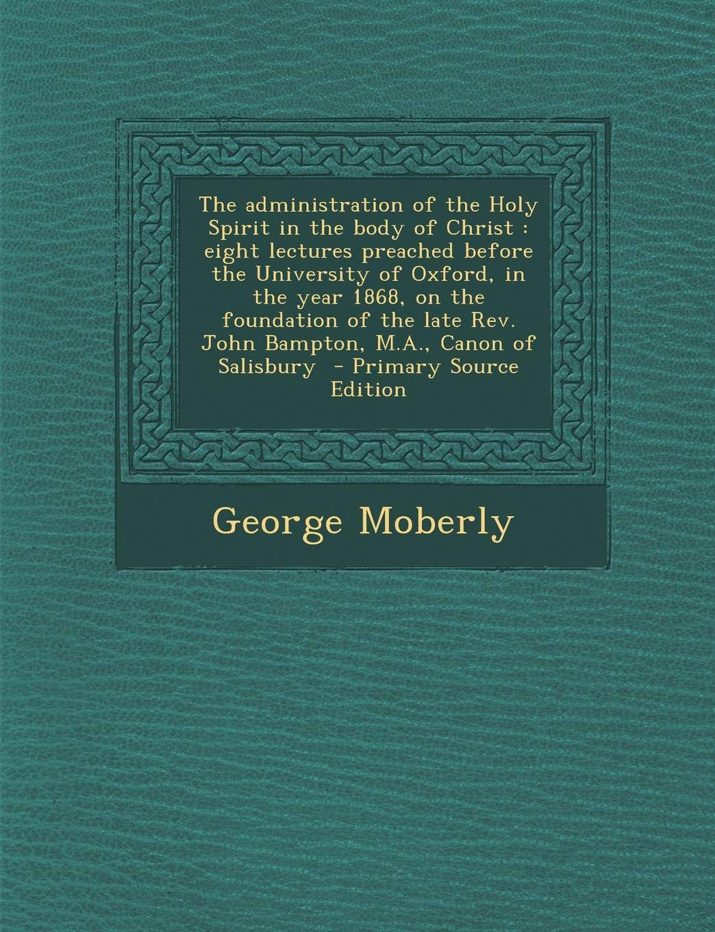 The Administration of the Holy Spirit in the Body of Christ: Eight Lectures Preached Before the University of Oxford, in the Year 1868, on the ... REV. John Bampton, M.A., Canon of Salisbury Law