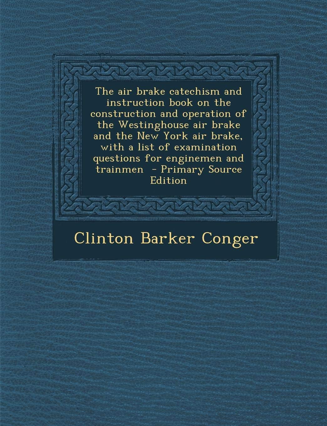 The Air Brake Catechism and Instruction Book on the Construction and Operation of the Westinghouse Air Brake and the New York Air Brake: With a List of Examination Questions for Enginemen and Trainmen Politics & History