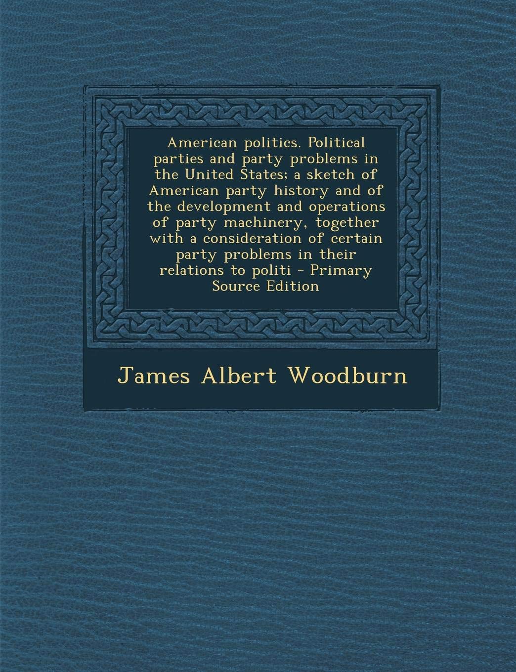 American Politics: Political Parties and Party Problems in the United States; A Sketch of American Party History and of the Development and Operations ... Party Problems in Their Relations to Politi Politics & History