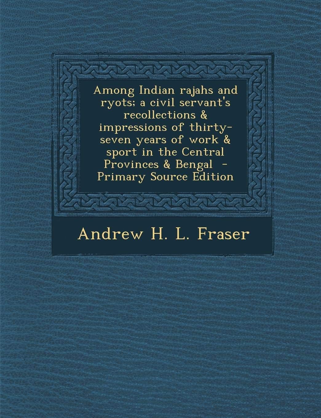 Among Indian Rajahs and Ryots; A Civil Servant's Recollections & Impressions of Thirty-Seven Years of Work & Sport in the Central Provinces & Bengal Politics & History