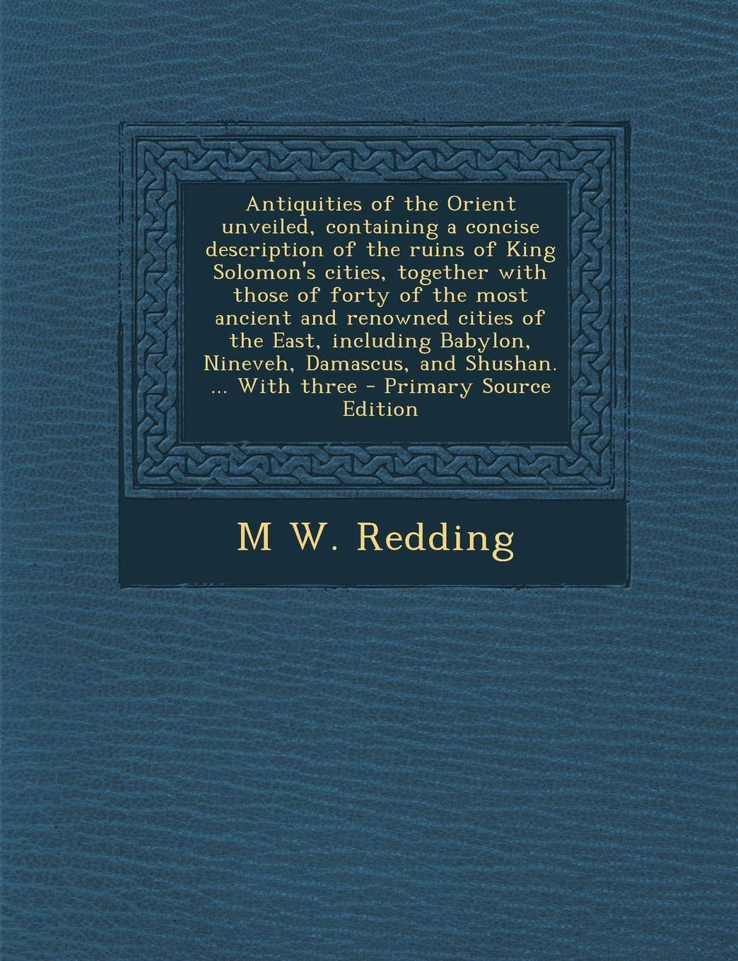 Antiquities of the Orient Unveiled, Containing a Concise Description of the Ruins of King Solomon's Cities, Together with Those of Forty of the Most ... Damascus, and Shushan. ... with Three Politics & History