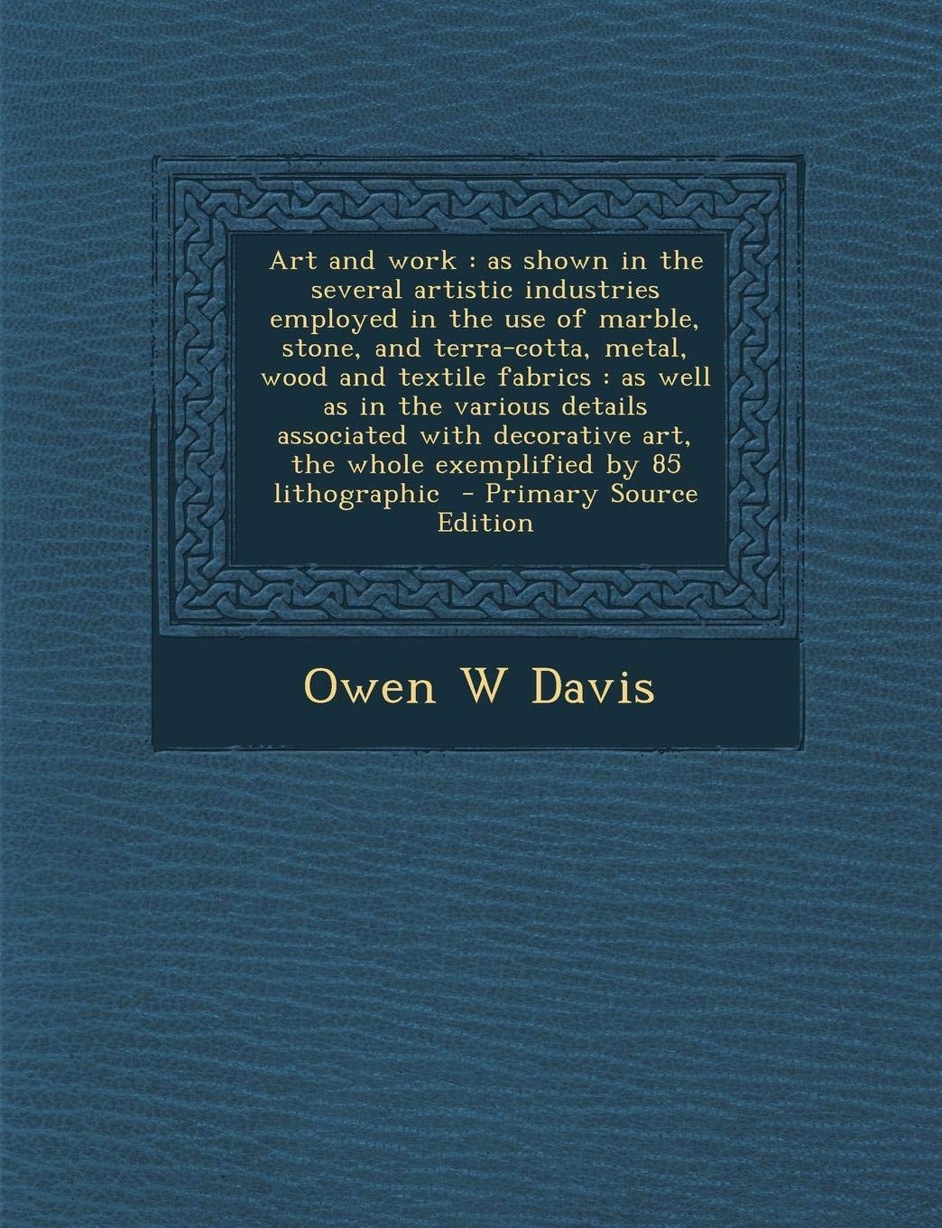 Art and Work: As Shown in the Several Artistic Industries Employed in the Use of Marble, Stone, and Terra-Cotta, Metal, Wood and Textile Fabrics: As ... Art, the Whole Exemplified by 85 Lithographic Politics & History