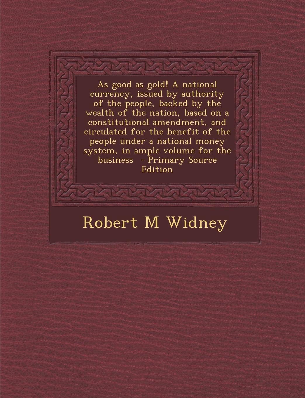 As Good as Gold! a National Currency, Issued by Authority of the People, Backed by the Wealth of the Nation, Based on a Constitutional Amendment, and ... System, in Ample Volume for the Business Politics & History