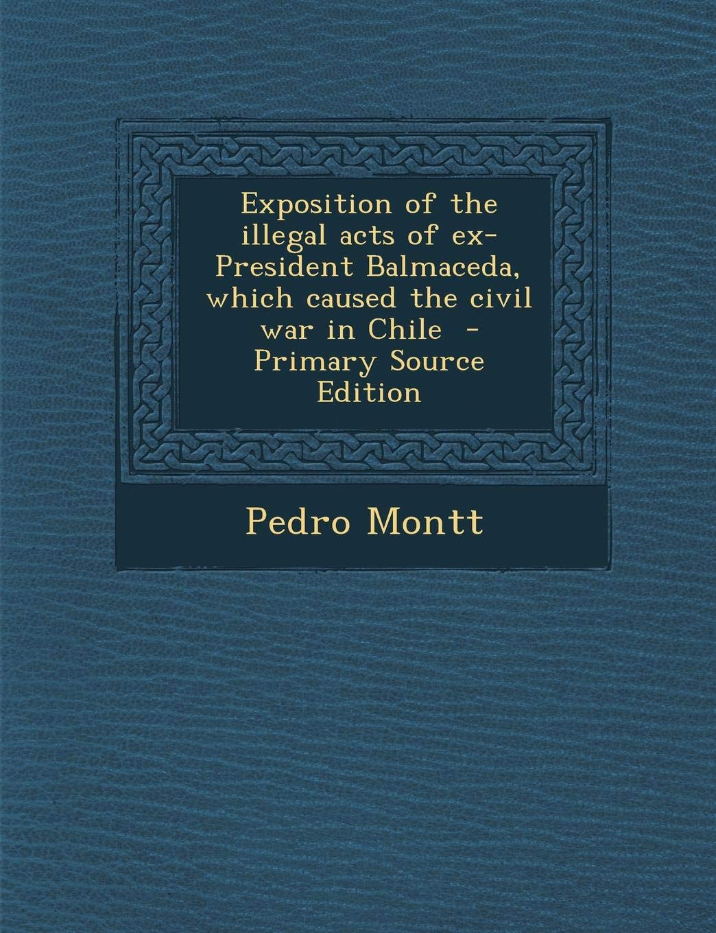 Exposition of the Illegal Acts of Ex-President Balmaceda, Which Caused the Civil War in Chile Politics & History