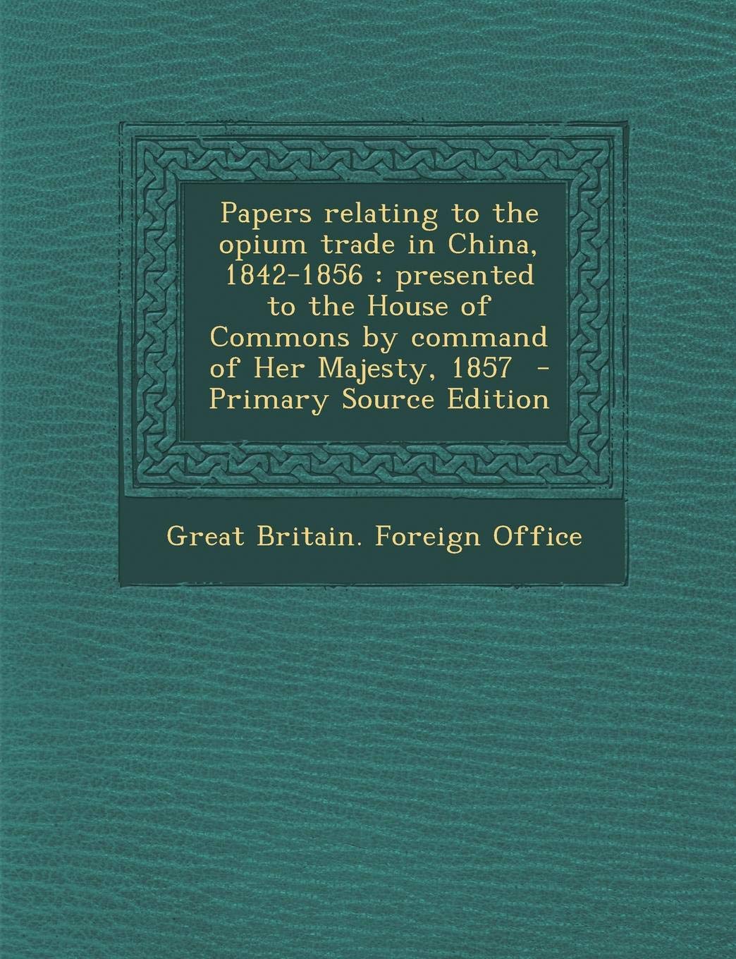 Papers Relating to the Opium Trade in China, 1842-1856: Presented to the House of Commons by Command of Her Majesty, 1857 Politics & History