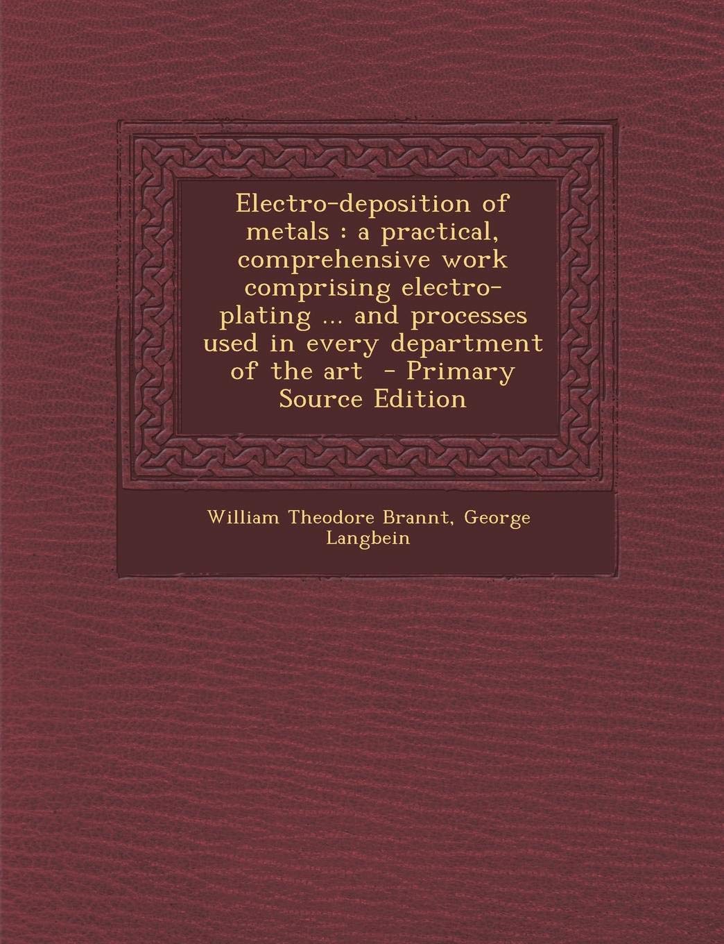 Electro-Deposition of Metals: A Practical, Comprehensive Work Comprising Electro-Plating ... and Processes Used in Every Department of the Art Business & Technology