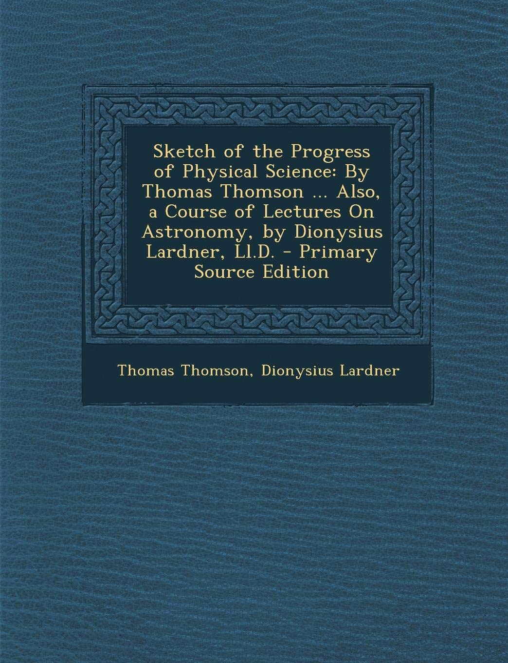 Sketch of the Progress of Physical Science: By Thomas Thomson ... Also, a Course of Lectures on Astronomy, by Dionysius Lardner, LL.D. Natural Sciences